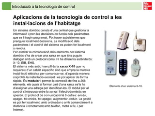 Introducció a la tecnologia de control
Aplicacions de la tecnologia de control a les
instal·lacions de l’habitatge
Un sistema domòtic consta d’una central que gestiona la
informació i pren les decisions en funció dels paràmetres
que se li hagin programat. Pot haver subsistemes que
prenguin localment decisions. La modificació dels
paràmetres i el control del sistema es poden fer localment
o remota.
Per establir la comunicació dels elements del sistema
domòtic s’ha de crear una xarxa en que tots puguin
dialogar amb un protocol comú. Hi ha diferents estàndards:
X-10, EIB, EHS.
El sistema més antic i senzill és la xarxa X-10 que no
requereix d’un cablat específic sinó que empra la mateixa
instal·lació elèctrica per comunicar-se, d’aquesta manera
s’aprofita la instal·lació existent i es pot aplicar de forma
ràpida. És modular i permet la connexió de fins a 256
elements, els quals al formar part d’una xarxa se’ls ha
d’assignar una adreça per identificar-los. El mòdul per al
control s’interposa entre la xarxa i l’electrodomèstic en
qüestió. El protocol de comunicació té 6 ordres: encès,
apagat, tot encès, tot apagat, augmentar, reduir. La gestió
es pot fer localment, amb ordinador o amb comandament a
distància i remotament amb telèfon, mòbil o fix, i per
Internet.
Elements d’un sistema X-10.
 