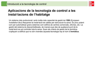 Introducció a la tecnologia de control
Aplicacions de la tecnologia de control a les
instal·lacions de l’habitatge
Un sistema més evolucionat i amb molta més capacitat de gestió és l’EIB (European
Installation Bus) Requereix la instal·lació de cables per estructurar la xarxa. És prou potent
com per automatitzar grans sistemes com edificis de centres comercials, oficines, etc. La
gestió del sistema és descentralitzada, de manera que des de qualsevol punt de la
instal·lació es pot controlar tota la xarxa. Quan els criteris de gestió de la domòtica
s’apliquen a edificis que no són vivendes aquesta tecnologia rep el nom d’immòtica.
 
