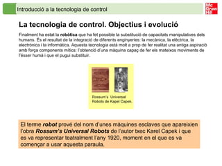 Introducció a la tecnologia de control
La tecnologia de control. Objectius i evolució
Finalment ha estat la robòtica que ha fet possible la substitució de capacitats manipulatives dels
humans. És el resultat de la integració de diferents enginyeries: la mecànica, la elèctrica, la
electrònica i la informàtica. Aquesta tecnologia està molt a prop de fer realitat una antiga aspiració
amb força components mítics: l’obtenció d’una màquina capaç de fer els mateixos moviments de
l’ésser humà i que el pugui substituir.
Rossum’s Universal
Robots de Kapel Capek.
El terme robot prové del nom d’unes màquines esclaves que apareixien
l’obra Rossum’s Universal Robots de l’autor txec Karel Capek i que
es va representar teatralment l’any 1920, moment en el que es va
començar a usar aquesta paraula.
 