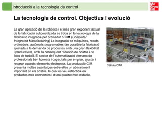 Introducció a la tecnologia de control
La tecnologia de control. Objectius i evolució
Cèl·lula CIM.
La gran aplicació de la robòtica i el més gran exponent actual
de la fabricació automatitzada es troba en la tecnologia de la
fabricació integrada per ordinador o CIM (Computer
Integrated Manufacturing) La integració de màquines, robots,
ordinadors, autòmats programables fan possible la fabricació
ajustada a la demanda de productes amb una gran flexibilitat
i productivitat, amb la conseqüent reducció de costos i de
llocs de treball. El sector de l’automatització demana de
professionals ben formats i capacitats per emprar, ajustar i
reparar aquests elements electrònics. La producció CIM
presenta moltes avantatges entre elles un abaratiment
important en els costos, la qual es veu reflectida en
productes més econòmics i d’una qualitat molt estable.
 