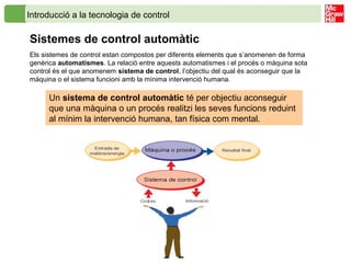 Introducció a la tecnologia de control
Sistemes de control automàtic
Els sistemes de control estan compostos per diferents elements que s’anomenen de forma
genèrica automatismes. La relació entre aquests automatismes i el procés o màquina sota
control és el que anomenem sistema de control, l’objectiu del qual és aconseguir que la
màquina o el sistema funcioni amb la mínima intervenció humana.
Un sistema de control automàtic té per objectiu aconseguir
que una màquina o un procés realitzi les seves funcions reduint
al mínim la intervenció humana, tan física com mental.
 