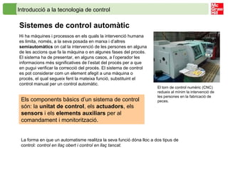 Introducció a la tecnologia de control
Sistemes de control automàtic
Hi ha màquines i processos en els quals la intervenció humana
es limita, només, a la seva posada en marxa i d’altres
semiautomàtics on cal la intervenció de les persones en alguna
de les accions que fa la màquina o en algunes fases del procés.
El sistema ha de presentar, en alguns casos, a l’operador les
informacions més significatives de l’estat del procés per a que
en pugui verificar la correcció del procés. El sistema de control
es pot considerar com un element afegit a una màquina o
procés, el qual segueix fent la mateixa funció, substituint el
control manual per un control automàtic.
Els components bàsics d’un sistema de control
són: la unitat de control, els actuadors, els
sensors i els elements auxiliars per al
comandament i monitorització.
El torn de control numèric (CNC)
redueix al mínim la intervenció de
les persones en la fabricació de
peces.
La forma en que un automatisme realitza la seva funció dóna lloc a dos tipus de
control: control en llaç obert i control en llaç tancat.
 