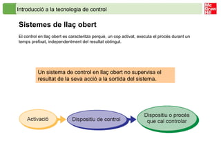 Introducció a la tecnologia de control
Sistemes de llaç obert
El control en llaç obert es caracteritza perquè, un cop activat, executa el procés durant un
temps prefixat, independentment del resultat obtingut.
Un sistema de control en llaç obert no supervisa el
resultat de la seva acció a la sortida del sistema.
 