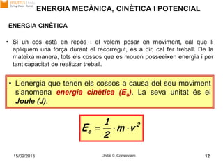 15/09/2013 Unitat 0. Comencem 12
ENERGIA MECÀNICA, CINÈTICA I POTENCIAL
ENERGIA CINÈTICA
• Si un cos està en repòs i el volem posar en moviment, cal que li
apliquem una força durant el recorregut, és a dir, cal fer treball. De la
mateixa manera, tots els cossos que es mouen posseeixen energia i per
tant capacitat de realitzar treball.
• L’energia que tenen els cossos a causa del seu moviment
s’anomena energia cinètica (Ec). La seva unitat és el
Joule (J).
2
c vm
2
1
E 
 