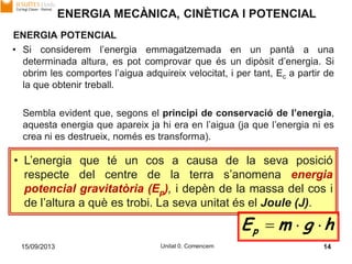 15/09/2013 Unitat 0. Comencem 14
ENERGIA POTENCIAL
• Si considerem l’energia emmagatzemada en un pantà a una
determinada altura, es pot comprovar que és un dipòsit d’energia. Si
obrim les comportes l’aigua adquireix velocitat, i per tant, Ec a partir de
la que obtenir treball.
Sembla evident que, segons el principi de conservació de l’energia,
aquesta energia que apareix ja hi era en l’aigua (ja que l’energia ni es
crea ni es destrueix, només es transforma).
• L’energia que té un cos a causa de la seva posició
respecte del centre de la terra s’anomena energia
potencial gravitatòria (Ep), i depèn de la massa del cos i
de l’altura a què es trobi. La seva unitat és el Joule (J).
hgmEp 
ENERGIA MECÀNICA, CINÈTICA I POTENCIAL
 