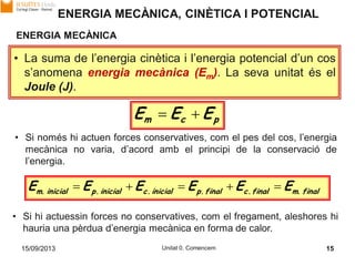 15/09/2013 Unitat 0. Comencem 15
ENERGIA MECÀNICA
pcm EEE 
• Si només hi actuen forces conservatives, com el pes del cos, l’energia
mecànica no varia, d’acord amb el principi de la conservació de
l’energia.
• La suma de l’energia cinètica i l’energia potencial d’un cos
s’anomena energia mecànica (Em). La seva unitat és el
Joule (J).
• Si hi actuessin forces no conservatives, com el fregament, aleshores hi
hauria una pèrdua d’energia mecànica en forma de calor.
EEEEEE finalm.finalc.finalp.inicialc.inicialp.inicialm. 
ENERGIA MECÀNICA, CINÈTICA I POTENCIAL
 