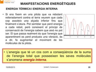 15/09/2013 Unitat 0. Comencem 20
• Si ens fixem en una pilota que va rebotant
reiteradament contra el terra veurem que cada
cop assoleix una alçada inferior fins que
finalment s’atura. Pot semblar que perd energia
a cada rebot, però coneixent el principi de
conservació de l’energia sabem que això no pot
ser. El que passa realment és que l’energia que
aparentment es perd produeix una vibració, és
a dir, fa augmentar el moviment de les
molècules de la pilota.
• L’energia que té un cos com a conseqüència de la suma
de l’energia total que posseeixen les seves molècules
s’anomena energia interna.
ENERGIA TÈRMICA I ENERGIA INTERNA
MANIFESTACIONS ENERGÈTIQUES
 