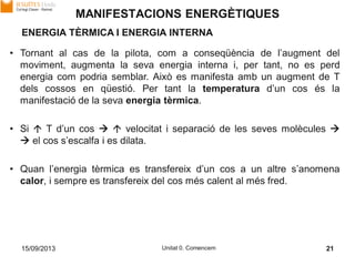 15/09/2013 Unitat 0. Comencem 21
• Tornant al cas de la pilota, com a conseqüència de l’augment del
moviment, augmenta la seva energia interna i, per tant, no es perd
energia com podria semblar. Això es manifesta amb un augment de T
dels cossos en qüestió. Per tant la temperatura d’un cos és la
manifestació de la seva energia tèrmica.
• Si  T d’un cos   velocitat i separació de les seves molècules 
 el cos s’escalfa i es dilata.
• Quan l’energia tèrmica es transfereix d’un cos a un altre s’anomena
calor, i sempre es transfereix del cos més calent al més fred.
MANIFESTACIONS ENERGÈTIQUES
ENERGIA TÈRMICA I ENERGIA INTERNA
 