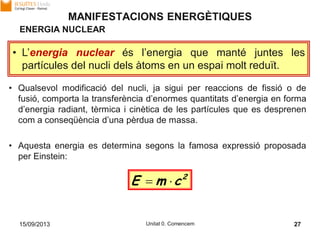 15/09/2013 Unitat 0. Comencem 27
• Qualsevol modificació del nucli, ja sigui per reaccions de fissió o de
fusió, comporta la transferència d’enormes quantitats d’energia en forma
d’energia radiant, tèrmica i cinètica de les partícules que es desprenen
com a conseqüència d’una pèrdua de massa.
• Aquesta energia es determina segons la famosa expressió proposada
per Einstein:
MANIFESTACIONS ENERGÈTIQUES
• L’energia nuclear és l’energia que manté juntes les
partícules del nucli dels àtoms en un espai molt reduït.
ENERGIA NUCLEAR
2
cmE 
 