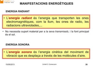 15/09/2013 Unitat 0. Comencem 28
MANIFESTACIONS ENERGÈTIQUES
• L’energia radiant és l’energia que transporten les ones
electromagnètiques, com la llum, les ones de radio, les
radiacions ultraviolades,...
ENERGIA RADIANT
• L’energia sonora és l’energia cinètica del moviment de
vibració que es desplaça a través de les molècules d‘aire.
ENERGIA SONORA
• No necessita suport material per a la seva transmissió, i la font principal
és el sol.
 
