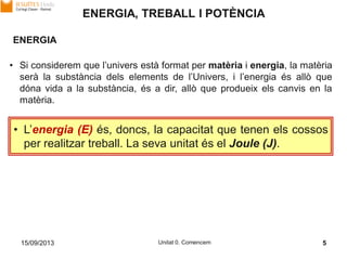 15/09/2013 Unitat 0. Comencem 5
ENERGIA, TREBALL I POTÈNCIA
• Si considerem que l’univers està format per matèria i energia, la matèria
serà la substància dels elements de l’Univers, i l’energia és allò que
dóna vida a la substància, és a dir, allò que produeix els canvis en la
matèria.
ENERGIA
• L’energia (E) és, doncs, la capacitat que tenen els cossos
per realitzar treball. La seva unitat és el Joule (J).
 