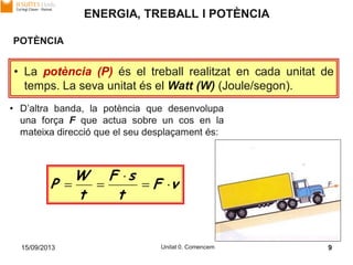 15/09/2013 Unitat 0. Comencem 9
ENERGIA, TREBALL I POTÈNCIA
POTÈNCIA
• La potència (P) és el treball realitzat en cada unitat de
temps. La seva unitat és el Watt (W) (Joule/segon).
vF
t
sF
t
W
P 


• D’altra banda, la potència que desenvolupa
una força F que actua sobre un cos en la
mateixa direcció que el seu desplaçament és:
 