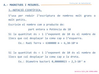A.- MAGNITUDS I MESURES.
Física_1er de batxillerat
3.-NOTACIÓ CIENTÍFICA.
S’usa per reduir l’escriptura de nombres molt grans o
molt petits.
Escrivim el nombre com a producte de:
part entera x Potència de 10
Si la quantitat és > 1 l’exponent de 10 és el nombre de
llocs que cal desplaçar la coma cap a l’esquerra.
Ex.: Radi Terra = 6380000 m = 6,38·106
m
Si la quantitat és < 1 l’exponent de 10 és el nombre de
llocs que cal desplaçar la coma cap a la dreta.
Ex.: Diametre bacteri 0,00000023 = 2,3·10-7
m
Verònica Cáliz_INS SERRALLARGA
 