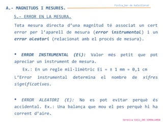 A.- MAGNITUDS I MESURES.
Física_1er de batxillerat
5.- ERROR EN LA MESURA.
Tota mesura directa d’una magnitud té associat un cert
error per l’aparell de mesura (error instrumental) i un
error aleatori (relacionat amb el procés de mesura).
 ERROR INSTRUMENTAL (Ei): Valor més petit que pot
apreciar un instrument de mesura.
Ex.: En un regle mil·limètric Ei = ± 1 mm = 0,1 cm
L’Error instrumental determina el nombre de xifres
significatives.
 ERROR ALEATORI (E): No es pot evitar perquè és
accidental. Ex.: Una balança que mou el pes perquè hi ha
corrent d’aire.
Verònica Cáliz_INS SERRALLARGA
 