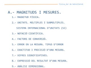 Física_1er de batxillerat
A.- MAGNITUDS I MESURES.
1.- MAGNITUD FÍSICA.
2.- UNITATS. MÚLTIPLES I SUBMÚLTIPLES.
SISTEMA INTERNACIONAL D’UNITATS (SI)
3.- NOTACIÓ CIENTÍFICA.
4.- FACTORS DE CONVERSIÓ.
5.- ERROR EN LA MESURA. TIPUS D’ERROR
6.- EXACTITUD I PRECISIÓ D’UNA MESURA.
7.- XIFRES SIGNIFICATIVES.
8.- EXPRESSIÓ DEL RESULTAT D’UNA MESURA.
9.- ANÀLISI DIMENSIONAL.
 