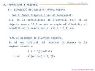 A.- MAGNITUDS I MESURES.
Física_1er de batxillerat
8.- EXPRESSIÓ DEL RESULTAT D’UNA MESURA
- CAS 1: Només disposem d’un sol mesurament.
L’Ea és la sensibilitat de l’aparell. Ex.: si un
objecte mesura 19,5 cm amb un regle mil·limètric, el
resultat de la mesura seria: (19,5 ± 0,1) cm.
-CAS 2: Disposem de diverses mesures.
És el més habitual. El resultat es donarà de la
següent manera:
( X ± Ea)(unitat)
o bé X (unitat) ± Er (%)
Verònica Cáliz_INS SERRALLARGA
 