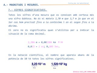 A.- MAGNITUDS I MESURES.
Física_1er de batxillerat
7.- XIFRES SIGNIFICATIVES.
Totes les xifres d’una mesura que es coneixen amb certesa més
una xifra dubtosa. No és el mateix 3,70 m que 3,7 m ja que en el
1er cas hem precisat fins a la centèsima i en el segon fins a la
dècima.
El zero no és significatiu quan s’utilitza per a indicar la
situació de la coma decimal.
2,304 m = 0,002304 km
0,023 = 2 xs; 0,203 3xs.
En la notació científica, el nombre que apareix abans de la
potència de 10 té totes les xifres significatives.
4 xs
Verònica Cáliz_INS SERRALLARGA
 