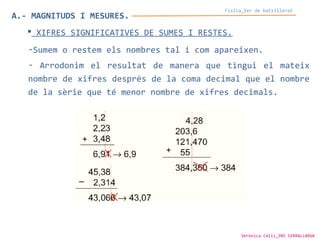 A.- MAGNITUDS I MESURES.
Física_1er de batxillerat
 XIFRES SIGNIFICATIVES DE SUMES I RESTES.
-Sumem o restem els nombres tal i com apareixen.
- Arrodonim el resultat de manera que tingui el mateix
nombre de xifres després de la coma decimal que el nombre
de la sèrie que té menor nombre de xifres decimals.
Verònica Cáliz_INS SERRALLARGA
 