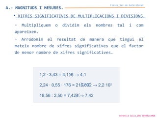 A.- MAGNITUDS I MESURES.
Física_1er de batxillerat
 XIFRES SIGNIFICATIVES DE MULTIPLICACIONS I DIVISIONS.
- Multipliquem o dividim els nombres tal i com
apareixen.
- Arrodonim el resultat de manera que tingui el
mateix nombre de xifres significatives que el factor
de menor nombre de xifres significatives.
Verònica Cáliz_INS SERRALLARGA
 