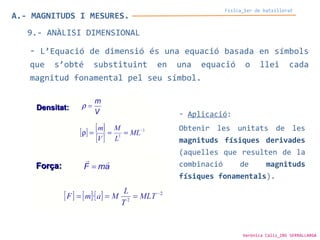 A.- MAGNITUDS I MESURES.
Física_1er de batxillerat
9.- ANÀLISI DIMENSIONAL
- L’Equació de dimensió és una equació basada en símbols
que s’obté substituint en una equació o llei cada
magnitud fonamental pel seu símbol.
- Aplicació:
Obtenir les unitats de les
magnituds físiques derivades
(aquelles que resulten de la
combinació de magnituds
físiques fonamentals).
Verònica Cáliz_INS SERRALLARGA
 