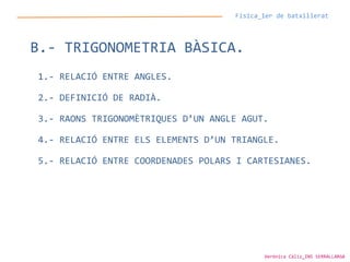 Física_1er de batxillerat
B.- TRIGONOMETRIA BÀSICA.
1.- RELACIÓ ENTRE ANGLES.
2.- DEFINICIÓ DE RADIÀ.
3.- RAONS TRIGONOMÈTRIQUES D’UN ANGLE AGUT.
4.- RELACIÓ ENTRE ELS ELEMENTS D’UN TRIANGLE.
5.- RELACIÓ ENTRE COORDENADES POLARS I CARTESIANES.
Verònica Cáliz_INS SERRALLARGA
 