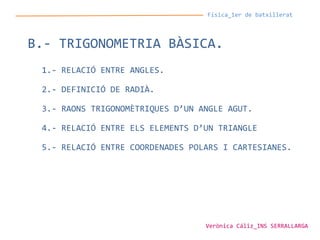 Física_1er de batxillerat
B.- TRIGONOMETRIA BÀSICA.
1.- RELACIÓ ENTRE ANGLES.
2.- DEFINICIÓ DE RADIÀ.
3.- RAONS TRIGONOMÈTRIQUES D’UN ANGLE AGUT.
4.- RELACIÓ ENTRE ELS ELEMENTS D’UN TRIANGLE
5.- RELACIÓ ENTRE COORDENADES POLARS I CARTESIANES.
Verònica Cáliz_INS SERRALLARGA
 