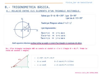 Física_1er de batxillerat
B.- TRIGONOMETRIA BÀSICA.
4.- RELACIÓ ENTRE ELS ELEMENTS D’UN TRIANGLE RECTANGLE.
Ex.: D’un triangle rectangle ABC es coneix el costat a = 5 m i l’angle B = 41.7º
. Troba la
resta de costats i angles.
Verònica Cáliz_INS SERRALLARGA
 