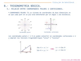 Física_1er de batxillerat
B.- TRIGONOMETRIA BÀSICA.
5.- RELACIÓ ENTRE COORDENADES POLARS I CARTESIANES.
 COORDENADES POLARS: És un sistema de coordenades de dues dimensions en
el que cada punt en un pla està determinat per un angle i una distància.
Les coordenades polars r i θ es poden convertir en coordenades cartesianes x i
y emprant les funcions trigonomètriques “sinus” i “cosinus”
Coordenades polars Coordenades cartesianes
Sin θ = y / r y = r·Sin θ
Cos θ = x / r x = r·Cos θ
Verònica Cáliz_INS SERRALLARGA
 