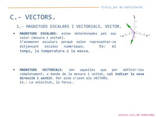 Física_1er de batxillerat
C.- VECTORS.
1.- MAGNITUDS ESCALARS I VECTORIALS. VECTOR.
• MAGNITUDS ESCALARS: estan determinades pel seu
valor (mesura i unitat).
S’anomenen escalars perquè solen representar-se
mitjançant escales numèriques. Ex: el
temps, la temperatura o la massa.
• MAGNITUDS VECTORIALS: són aquelles que per definir-les
completament, a banda de la mesura i unitat, cal indicar la seva
direcció i sentit. Per això s’usen els VECTORS.
Ex.: La velocitat, la força..
Verònica Cáliz_INS SERRALLARGA
 