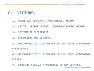 Física_1er de batxillerat
C.- VECTORS.
1.- MAGNITUDS ESCALARS I VECTORIALS. VECTOR.
2.- VECTOR. VECTOR UNITARI. COMPONENTS D’UN VECTOR.
3.- SISTEMA DE REFERÈNCIA.
4.- OPERACIONS AMB VECTORS.
5.- DESCOMPOSICIÓ D’UN VECTOR EN LES SEVES COMPONENTS
CARTESIANES.
6.- DESCOMPOSICIÓ D’UN VECTOR EN LES SEVES COMPONENTS
POLARS.
7.- PRODUCTE ESCALAR I VECTORIAL DE DOS VECTORS.
Verònica Cáliz_INS SERRALLARGA
 