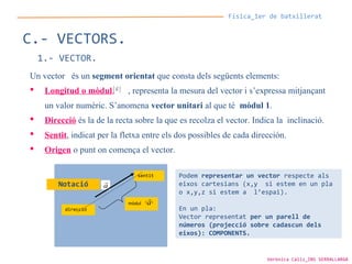 Física_1er de batxillerat
C.- VECTORS.
1.- VECTOR.
Un vector és un segment orientat que consta dels següents elements:
 Longitud o mòdul, , representa la mesura del vector i s’expressa mitjançant
un valor numèric. S’anomena vector unitari al que té mòdul 1.
 Direcció és la de la recta sobre la que es recolza el vector. Indica la inclinació.
 Sentit, indicat per la fletxa entre els dos possibles de cada dirección.
 Origen o punt on comença el vector.
v

direcció
mòdul
sentit
a

a

Podem representar un vector respecte als
eixos cartesians (x,y si estem en un pla
o x,y,z si estem a l’espai).
En un pla:
Vector representat per un parell de
números (projecció sobre cadascun dels
eixos): COMPONENTS.
Notació
Verònica Cáliz_INS SERRALLARGA
 