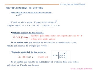 Física_1er de batxillerat
MULTIPLICACIONS DE VECTORS
Multiplicació d’un escalar per un vector
k·
S’obté un altre vector d’igual direcció que u i
d’igual sentit si k > 0 i de sentit contrari si k < 0
u
Producte escalar de dos vectors:
És un nombre real que resulta de multiplicar el producte dels seus
mòduls pel cosinus de l’angle que formen.
Producte vectorial de dos vectors:
És un vector que resulta de multiplicar el producte dels seus mòduls
pel sinus de l’angle que formen.
x sin α
Important: Quan ambdós vectors són perpendiculars cos 90 = 0
α Angle entre ambdós vectors
O també fent
Verònica Cáliz_INS SERRALLARGA
 