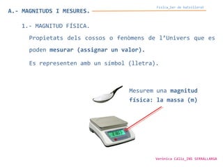 Física_1er de batxillerat
A.- MAGNITUDS I MESURES.
1.- MAGNITUD FÍSICA.
Propietats dels cossos o fenòmens de l’Univers que es
poden mesurar (assignar un valor).
Es representen amb un símbol (lletra).
Mesurem una magnitud
física: la massa (m)
Verònica Cáliz_INS SERRALLARGA
 
