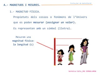 Física_1er de batxillerat
A.- MAGNITUDS I MESURES.
1.- MAGNITUD FÍSICA.
Propietats dels cossos o fenòmens de l’Univers
que es poden mesurar (assignar un valor).
Es representen amb un símbol (lletra).
Mesurem una
magnitud física:
la longitud (L)
Verònica Cáliz_INS SERRALLARGA
 