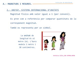 Física_1er de batxillerat
A.- MAGNITUDS I MESURES.
2.- UNITAT. SISTEMA INTERNACIONAL D’UNITATS
Magnitud física amb valor igual a 1 (per conveni).
Es pren com a referència per comparar quantitats de la
corresponent magnitud.
També es representa per un símbol.
La unitat de
longitud és el
metre (m). L’Aura
medeix 1 metre i
30 centímetres.
Verònica Cáliz_INS SERRALLARGA
 
