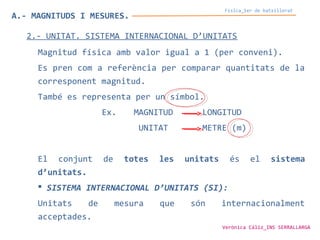 Física_1er de batxillerat
A.- MAGNITUDS I MESURES.
2.- UNITAT. SISTEMA INTERNACIONAL D’UNITATS
Magnitud física amb valor igual a 1 (per conveni).
Es pren com a referència per comparar quantitats de la
corresponent magnitud.
També es representa per un símbol.
Ex. MAGNITUD LONGITUD
UNITAT METRE (m)
El conjunt de totes les unitats és el sistema
d’unitats.
 SISTEMA INTERNACIONAL D’UNITATS (SI):
Unitats de mesura que són internacionalment
acceptades.
Verònica Cáliz_INS SERRALLARGA
 