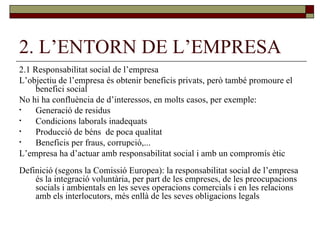 2. L’ENTORN DE L’EMPRESA 2.1 Responsabilitat social de l’empresa L’objectiu de l’empresa és obtenir beneficis privats, però també promoure el benefici social No hi ha confluència de d’interessos, en molts casos, per exemple: Generació de residus Condicions laborals inadequats Producció de béns  de poca qualitat Beneficis per fraus, corrupció,... L’empresa ha d’actuar amb responsabilitat social i amb un compromís ètic Definició (segons la Comissió Europea): la responsabilitat social de l’empresa és la integració voluntària, per part de les empreses, de les preocupacions socials i ambientals en les seves operacions comercials i en les relacions amb els interlocutors, més enllà de les seves obligacions legals 