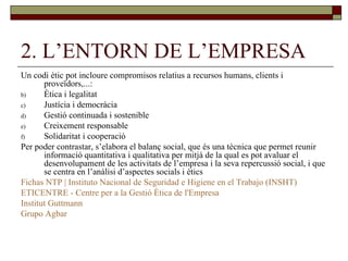 2. L’ENTORN DE L’EMPRESA Un codi ètic pot incloure compromisos relatius a recursos humans, clients i proveïdors,...: Ètica i legalitat Justícia i democràcia Gestió continuada i sostenible Creixement responsable Solidaritat i cooperació Per poder contrastar, s’elabora el balanç social, que és una tècnica que permet reunir informació quantitativa i qualitativa per mitjà de la qual es pot avaluar el desenvolupament de les activitats de l’empresa i la seva repercussió social, i que se centra en l’anàlisi d’aspectes socials i ètics Fichas NTP | Instituto Nacional de Seguridad e Higiene en el Trabajo (INSHT) ETICENTRE - Centre  per  a la  Gestió   Ètica  de  l'Empresa Institut   Guttmann Grupo  Agbar 