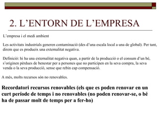 2. L’ENTORN DE L’EMPRESA L’empresa i el medi ambient Les activitats industrials generen contaminació (des d’una escala local a una de global). Per tant, direm que es produeix una externalitat negativa. Definició: hi ha una externalitat negativa quan, a partir de la producció o el consum d’un bé,  s’originen pèrdues de benestar per a persones que no participen en la seva compra, la seva  venda o la seva producció, sense que rebin cap compensació.  A més, molts recursos són no renovables. Recordatori recursos renovables (els que es poden renovar en un  curt període de temps i no renovables (no poden renovar-se, o bé  ha de passar molt de temps per a fer-ho) 