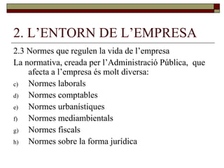 2. L’ENTORN DE L’EMPRESA 2.3 Normes que regulen la vida de l’empresa La normativa, creada per l’Administració Pública,  que afecta a l’empresa és molt diversa: Normes laborals Normes comptables Normes urbanístiques Normes mediambientals Normes fiscals Normes sobre la forma jurídica 