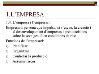 1.L’EMPRESA 1.4. L’empresa i l’empresari Empresari: persona que impulsa, si s’escau, la creació i el desenvolupament d’empreses i pren decisions sobre la seva gestió en condicions de risc Funcions de l’empresari: Planificar Organitzar Controlar la producció Assumir riscos  