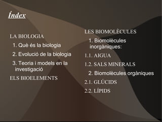 LA BIOLOGIA 1. Què és la biologia 2. Evolució de la biologia 3. Teoria i models en la investigació ELS BIOELEMENTS Índex LES BIOMOLÈCULES 1. Biomolècules inorgàniques: 1.1. AIGUA 1.2. SALS MINERALS 2. Biomolècules orgàniques 2.1. GLÚCIDS  2.2. LÍPIDS 