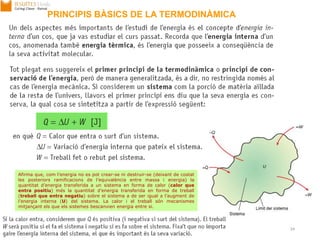 17/09/2013 Unitat 1. Principis de màquines 24
Afirma que, com l’energia no es pot crear-se ni destruir-se (deixant de costat
les posteriors ramificacions de l’equivalència entre massa i energia) la
quantitat d’energia transferida a un sistema en forma de calor (calor que
entra positiu) més la quantitat d’energia transferida en forma de treball
(treball que entra negatiu) sobre el sistema a de ser igual a l’augment de
l’energia interna (U) del sistema. La calor i el treball són mecanismes
mitjançant els que els sistemes bescanvien energia entre si.
PRINCIPIS BÀSICS DE LA TERMODINÀMICA
 