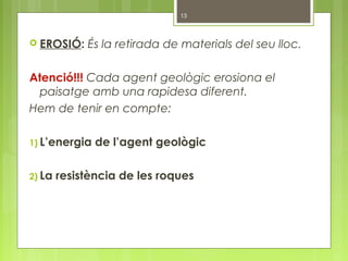  EROSIÓ: És la retirada de materials del seu lloc.
Atenció!!! Cada agent geològic erosiona el
paisatge amb una rapidesa diferent.
Hem de tenir en compte:
1) L’energia de l’agent geològic
2) La resistència de les roques
13
 