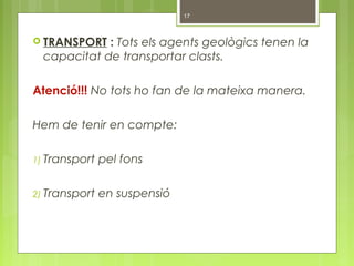  TRANSPORT : Tots els agents geològics tenen la
capacitat de transportar clasts.
Atenció!!! No tots ho fan de la mateixa manera.
Hem de tenir en compte:
1) Transport pel fons
2) Transport en suspensió
17
 