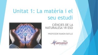 Unitat 1: La matèria i el
seu estudi
CIÈNCIES DE LA
NATURALESA 1R ESO
PROFESSOR RAMON BATLLE
 