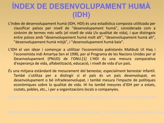 ÍNDEX DE DESENVOLUPAMENT HUMÀ
(IDH)
L'índex de desenvolupament humà (IDH, HDI) és una estadística composta utilitzada per
classificar països per nivell de "desenvolupament humà", considerada com a
sinònim de termes més vells (el nivell de vida i/o qualitat de vida), i que distingeix
entre països amb "desenvolupament humà molt alt", "desenvolupament humà alt",
"desenvolupament humà mitjà", i "desenvolupament humà baix".
L'IDH el van idear i començar a utilitzar l'economista pakistanès Mahbub Ul Haq i
l'economista indi Amartya Sen el 1990, per al Programa de les Nacions Unides per al
Desenvolupament (PNUD) de l'ONU.[1] L'HDI és una mesura comparativa
d'esperança de vida, alfabetització, educació, i nivell de vida d'un país.
És una mitjana estàndard de mesurament del benestar, especialment benestar infantil.
També s'utilitza per a distingir si el país és un país desenvolupat, en
desenvolupament o bé infradesenvolupat, i també mesura l'impacte de polítiques
econòmiques sobre la qualitat de vida. Hi ha també mesures d'IDH per a estats,
ciutats, pobles, etc., i per a organitzacions locals o companyies.
http://hdr.undp.org/en/content/table-1-human-development-index-and-its-components
https://es.wikipedia.org/wiki/Anexo:Pa%C3%ADses_por_%C3%ADndice_de_desarrollo_huma
 