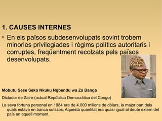 1. CAUSES INTERNES

En els països subdesenvolupats sovint trobem
minories privilegiades i règims polítics autoritaris i
corruptes, freqüentment recolzats pels països
desenvolupats.
Mobutu Sese Seko Nkuku Ngbendu wa Za Banga
Dictador de Zaire (actual República Democràtica del Congo)
La seva fortuna personal en 1984 era de 4.000 milions de dòlars, la major part dels
quals estava en banca suïssos. Aquesta quantitat era quasi igual al deute extern del
país en aquell moment.
 