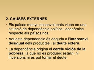 2. CAUSES EXTERNES

Els països menys desenvolupats viuen en una
situació de dependència política i econòmica
respecte als països rics.

Aquesta dependència és deguda a l'intercanvi
desigual dels productes i al deute extern.

La dependència origina el cercle viciós de la
pobresa, ja que no es produeix estalvi, ni
inversions ni es pot tornar el deute.
 