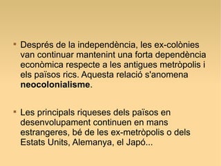 
Després de la independència, les ex-colònies
van continuar mantenint una forta dependència
econòmica respecte a les antigues metròpolis i
els països rics. Aquesta relació s'anomena
neocolonialisme.

Les principals riqueses dels països en
desenvolupament continuen en mans
estrangeres, bé de les ex-metròpolis o dels
Estats Units, Alemanya, el Japó...
 